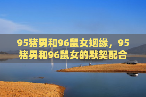 95猪男和96鼠女姻缘，95猪男和96鼠女的默契配合