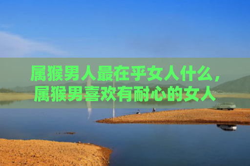 属猴男人最在乎女人什么，属猴男喜欢有耐心的女人