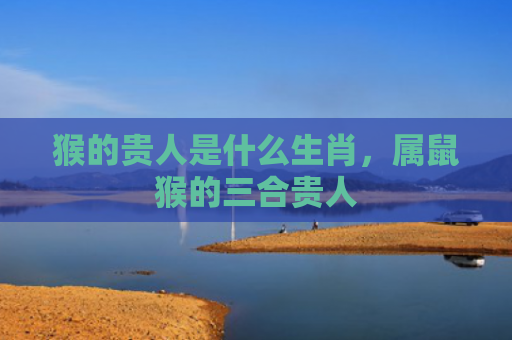 猴的贵人是什么生肖，属鼠猴的三合贵人