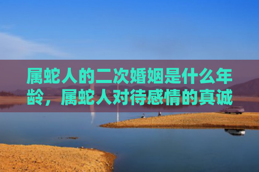 属蛇人的二次婚姻是什么年龄，属蛇人对待感情的真诚与缺乏安全感