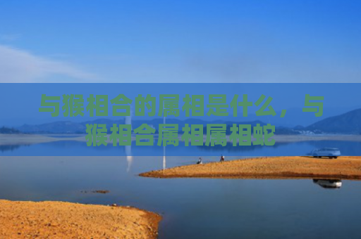 与猴相合的属相是什么，与猴相合属相属相蛇