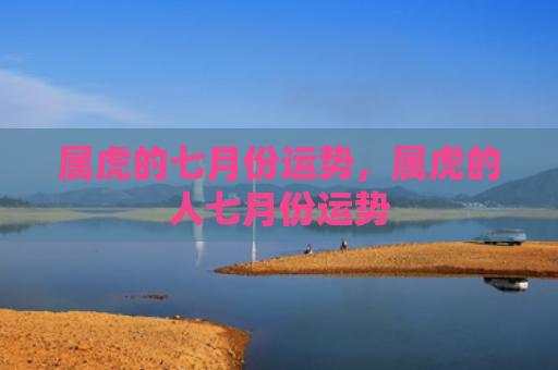 属虎的七月份运势，属虎的人七月份运势