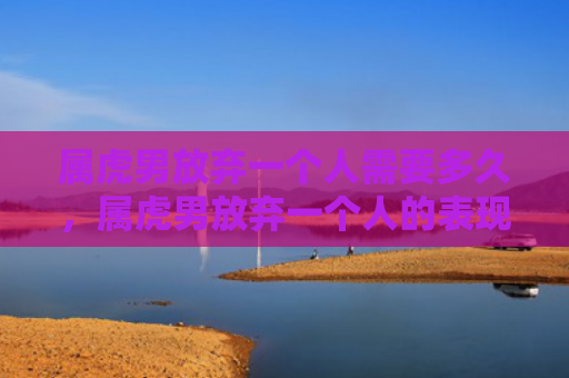 属虎男放弃一个人需要多久，属虎男放弃一个人的表现