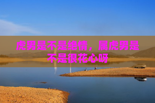 虎男是不是绝情，属虎男是不是很花心呀