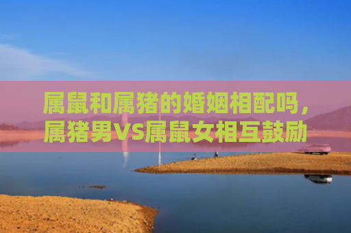 属鼠和属猪的婚姻相配吗，属猪男VS属鼠女相互鼓励与信心培养