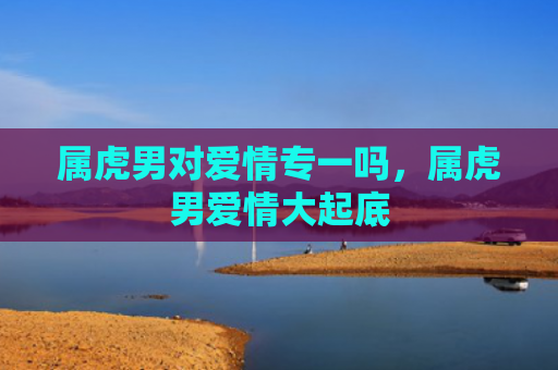 属虎男对爱情专一吗，属虎男爱情大起底