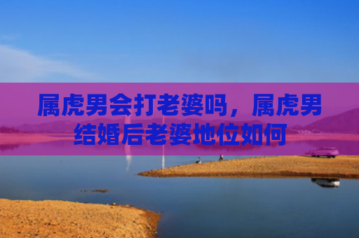 属虎男会打老婆吗，属虎男结婚后老婆地位如何