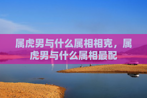 属虎男与什么属相相克，属虎男与什么属相最配