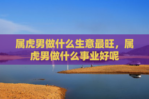 属虎男做什么生意最旺，属虎男做什么事业好呢