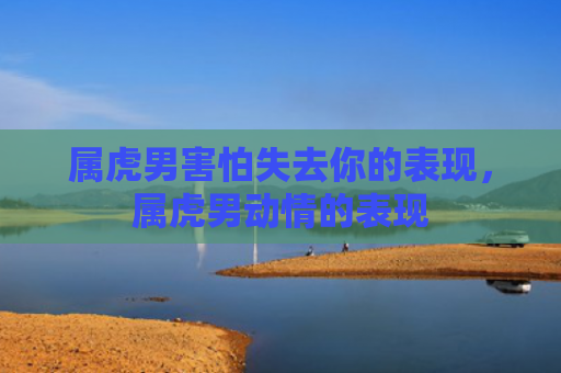 属虎男害怕失去你的表现，属虎男动情的表现
