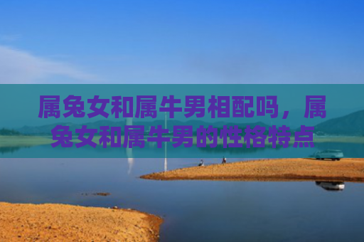 属兔女和属牛男相配吗，属兔女和属牛男的性格特点