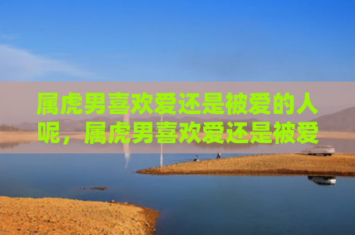 属虎男喜欢爱还是被爱的人呢，属虎男喜欢爱还是被爱