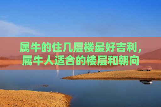 属牛的住几层楼最好吉利，属牛人适合的楼层和朝向