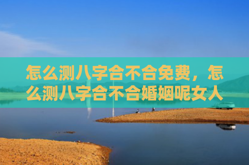 怎么测八字合不合免费，怎么测八字合不合婚姻呢女人