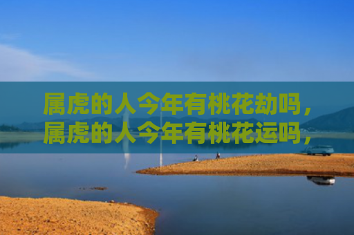 属虎的人今年有桃花劫吗，属虎的人今年有桃花运吗，1