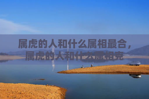 属虎的人和什么属相最合，属虎的人和什么属相克
