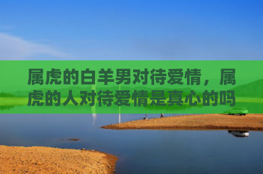 属虎的白羊男对待爱情，属虎的人对待爱情是真心的吗