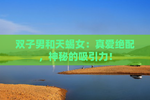 双子男和天蝎女：真爱绝配，神秘的吸引力！