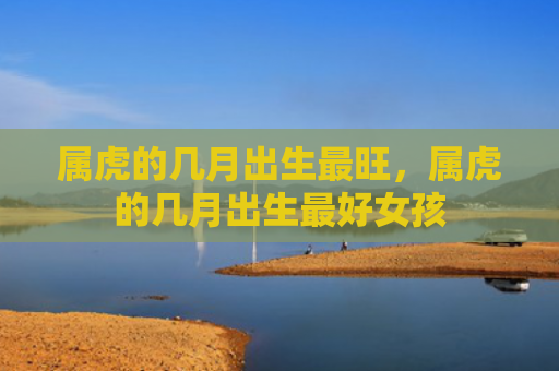 属虎的几月出生最旺，属虎的几月出生最好女孩