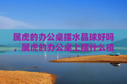 属虎的办公桌摆水晶球好吗，属虎的办公桌上摆什么植物好