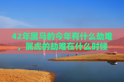 42年属马的今年有什么劫难，属虎的劫难在什么时候