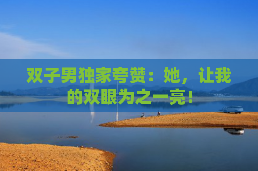 双子男独家夸赞：她，让我的双眼为之一亮！