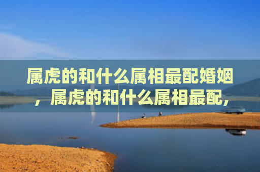 属虎的和什么属相最配婚姻，属虎的和什么属相最配,相克相冲