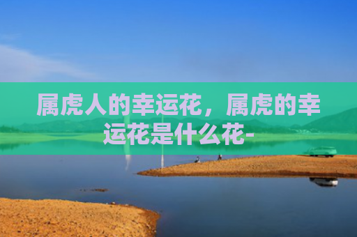 属虎人的幸运花，属虎的幸运花是什么花-