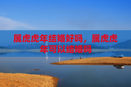 属虎虎年结婚好吗，属虎虎年可以结婚吗