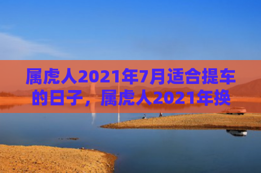 属虎人2021年7月适合提车的日子，属虎人2021年换工作