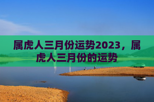属虎人三月份运势2023，属虎人三月份的运势