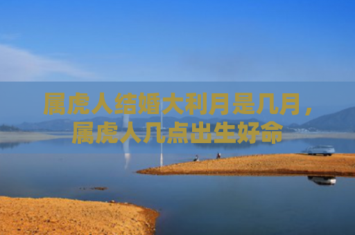 属虎人结婚大利月是几月，属虎人几点出生好命
