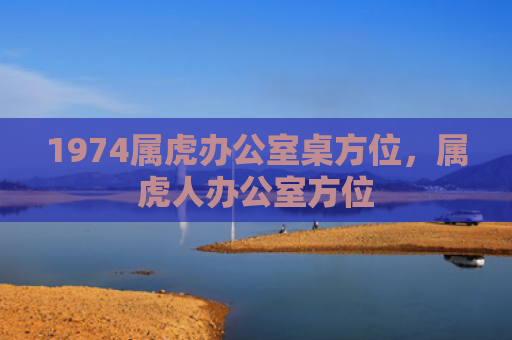 1974属虎办公室桌方位，属虎人办公室方位