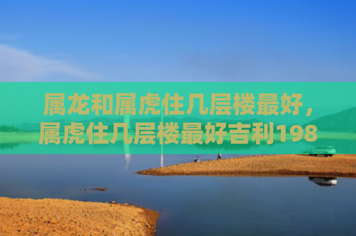 属龙和属虎住几层楼最好，属虎住几层楼最好吉利1986