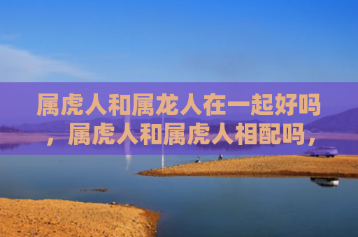 属虎人和属龙人在一起好吗，属虎人和属虎人相配吗，1