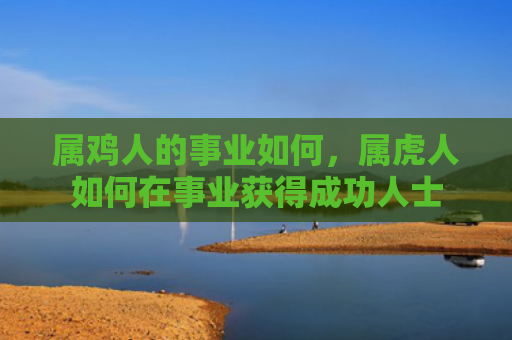属鸡人的事业如何，属虎人如何在事业获得成功人士