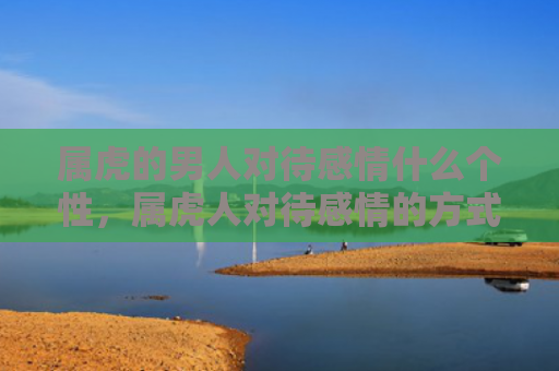 属虎的男人对待感情什么个性，属虎人对待感情的方式，1