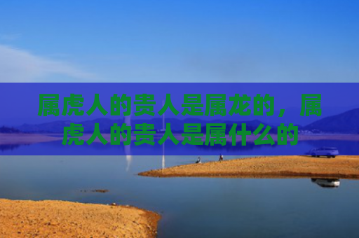 属虎人的贵人是属龙的，属虎人的贵人是属什么的