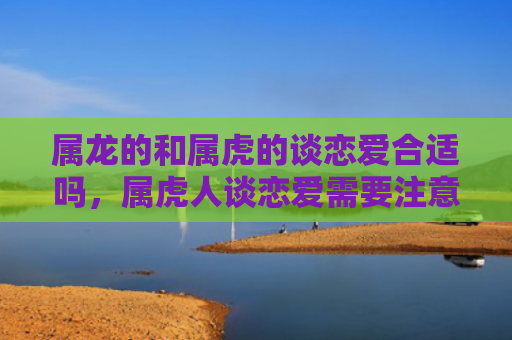 属龙的和属虎的谈恋爱合适吗，属虎人谈恋爱需要注意的事项是什么