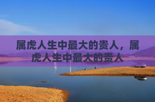 属虎人生中最大的贵人，属虎人生中最大的贵人