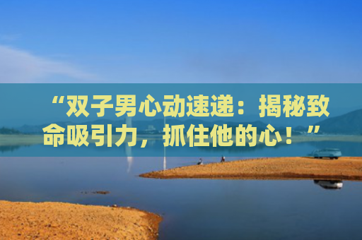 “双子男心动速递：揭秘致命吸引力，抓住他的心！”