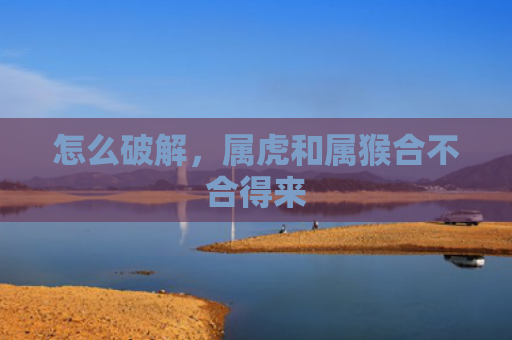 怎么破解，属虎和属猴合不合得来