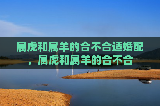 属虎和属羊的合不合适婚配，属虎和属羊的合不合