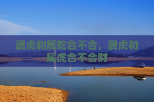 属虎和属蛇合不合，属虎和属虎合不合财