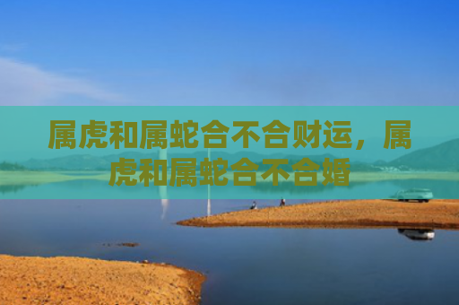 属虎和属蛇合不合财运，属虎和属蛇合不合婚