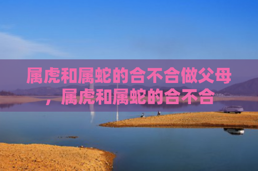 属虎和属蛇的合不合做父母，属虎和属蛇的合不合