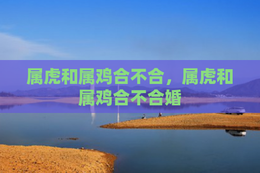 属虎和属鸡合不合，属虎和属鸡合不合婚