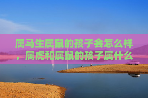 属马生属鼠的孩子会怎么样，属虎和属鼠的孩子属什么-