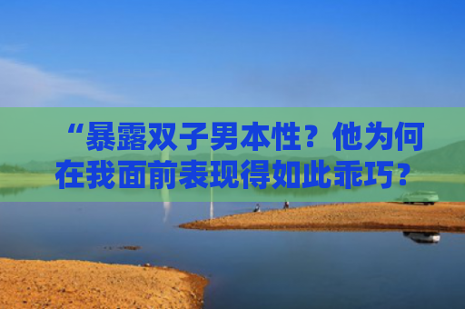 “暴露双子男本性？他为何在我面前表现得如此乖巧？”