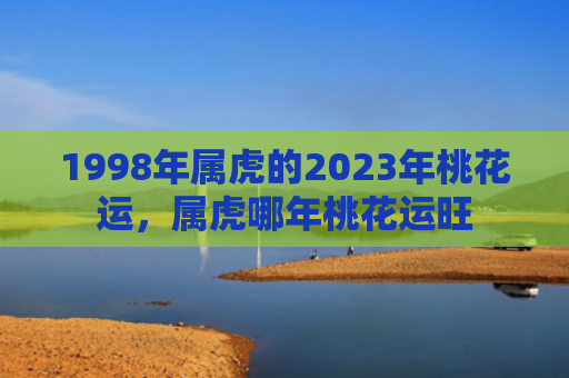 1998年属虎的2023年桃花运，属虎哪年桃花运旺